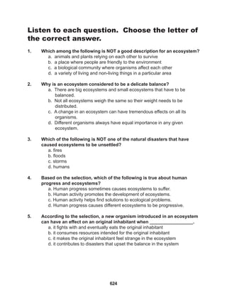 624
Listen to each question. Choose the letter of
the correct answer.
1. Which among the following is NOT a good description for an ecosystem?
a. animals and plants relying on each other to survive
b. a place where people are friendly to the environment
c. a biological community where organisms affect each other
d. a variety of living and non-living things in a particular area
2. Why is an ecosystem considered to be a delicate balance?
a. There are big ecosystems and small ecosystems that have to be 		
balanced.
b. Not all ecosystems weigh the same so their weight needs to be
distributed.
c. A change in an ecosystem can have tremendous effects on all its
organisms.
d. Different organisms always have equal importance in any given
ecosystem.
3. Which of the following is NOT one of the natural disasters that have
caused ecosystems to be unsettled?
a. fires
b. floods
c. storms
d. humans
4. Based on the selection, which of the following is true about human
progress and ecosystems?
a. Human progress sometimes causes ecosystems to suffer.
b. Human activity promotes the development of ecosystems.
c. Human activity helps find solutions to ecological problems.
d. Human progress causes different ecosystems to be progressive.
5. According to the selection, a new organism introduced in an ecosystem
can have an effect on an original inhabitant when _________________.
a. it fights with and eventually eats the original inhabitant
b. it consumes resources intended for the original inhabitant
c. it makes the original inhabitant feel strange in the ecosystem
d. it contributes to disasters that upset the balance in the system
 