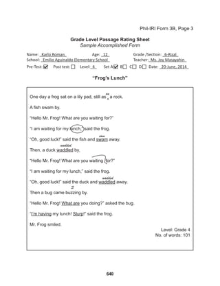 640
Grade Level Passage Rating Sheet
Sample Accomplished Form
Phil-IRI Form 3B, Page 3
Name: Karlo Roman 		 Age: 12 		 Grade /Section: 6-Rizal
School: Emilio Aguinaldo Elementary School 		 Teacher: Ms. Joy Masayahin
Pre-Test: Post test: Level: 4 Set A B C D Date: 20-June, 2014
“Frog’s Lunch”
One day a frog sat on a lily pad, still as a rock.
A fish swam by.
“Hello Mr. Frog! What are you waiting for?”
“I am waiting for my lunch,” said the frog.
“Oh, good luck!” said the fish and swam away.
Then, a duck waddled by.
“Hello Mr. Frog! What are you waiting for?”
“I am waiting for my lunch,” said the frog.
“Oh, good luck!” said the duck and waddled away.
Then a bug came buzzing by.
“Hello Mr. Frog! What are you doing?” asked the bug.
“I’m having my lunch! Slurp!” said the frog.
Mr. Frog smiled.
Level: Grade 4
No. of words: 101
an
sam
wadded
wadded
S
^
 