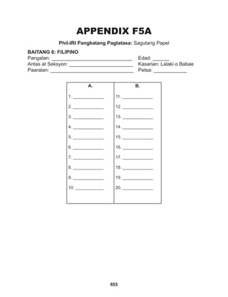 653
APPENDIX F5A
Phil-IRI Pangkatang Pagtatasa: Sagutang Papel
BAITANG 6: FILIPINO
Pangalan: _____________________________ Edad: ______
Antas at Seksyon: _______________________ Kasarian: Lalaki o Babae
Paaralan: ______________________________ Petsa: ____________
A.
1. _____________
2. _____________
3. _____________
4. _____________
5. _____________
6. _____________
7. _____________
8. _____________
9. _____________
10. ____________
B.
11. _____________
12. _____________
13. _____________
14. _____________
15. _____________
16. _____________
17. _____________
18. _____________
19. _____________
20. _____________
 