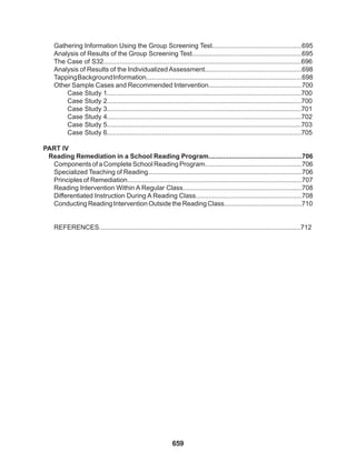 659
Gathering Information Using the Group Screening Test.................................................695
Analysis of Results of the Group Screening Test............................................................695
The Case of S32............................................................................................................696
Analysis of Results of the Individualized Assessment.....................................................698
TappingBackgroundInformation.....................................................................................698
Other Sample Cases and Recommended Intervention...................................................700
Case Study 1..........................................................................................................700
Case Study 2..........................................................................................................700
Case Study 3..........................................................................................................701
Case Study 4..........................................................................................................702
Case Study 5..........................................................................................................703
Case Study 6..........................................................................................................705
PART IV
Reading Remediation in a School Reading Program...................................................706
Components of a Complete School Reading Program.....................................................706
Specialized Teaching of Reading....................................................................................706
Principles of Remediation................................................................................................707
Reading Intervention Within A Regular Class.................................................................708
Differentiated Instruction During A Reading Class..........................................................708
Conducting Reading Intervention Outside the Reading Class...........................................710
REFERENCES..............................................................................................................712
 