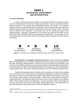 660
PART I.
ON READING, ASSESSMENT
AND INTERVENTION
A. A View of Reading
In order to fully appreciate the rationale for developing Phil-IRI, it is important to have
a basic understanding of how children develop reading skills. A view of reading that informs
literacy instruction is The Simple View of Reading by Hoover and Gough1
. This model of
reading in Figure 1 posits that reading comprehension can be achieved when the reader has
adequate decoding skills and linguistic comprehension (Hoover & Gough, 1990). Decoding
refers to efficient word recognition. This focuses more on the mechanical aspect of the
reading process. Language comprehension on the other hand refers to the ability to take
lexical information and derive sentence and discourse interpretations. This focuses more on
the meaning aspect of the process. Hoover and Gough present an equation that best explains
their theory:
Decoding (D) and language comprehension (LC) are both necessary for reading
(R). The development of one of these constructs will positively influence the development of
the other. And though distinguishable, in order for one to be considered a good reader, good
performance in both these areas are required which therefore make these skills inseparable. It
is important then to be able to describe both elements of this equation in order to fully describe
reading performance. This may be achieved through the use of an informal assessment tool.
Traditional assessments tend to identify only the weakness of children in the reading
task. According to Carr, Vogt and Shearer, the traditional model does not seek to find students’
strengths, only their most vulnerable areas (2003). The Phil-IRI is an attempt to move away
from a deficit model towards a growth paradigm. Rather than looking solely for causes of
reading difficulties, the diagnostic teacher also tries to record what children can do (Walker,
2004). These become points for development2
. By discovering the needs and strengths of
the child, the teacher can come up with suitable reading experiences. This relationship and
interconnectedness of assessment and instruction is depicted in Figure 2.
R = D X LC
Reading 		 Decoding or			 Language
Comprehension Word Reading Comprehension
Figure 1. The Simple View of Reading by Wesley Hoover and Philip B. Gough (1990)
1
1
Hoover, W. A., & Gough, P. B. (1990). The Simple View of Reading. Reading and Writing: An Interdisciplinary Journal, 2, 127-
160.
2
Cobb , C. (2004). Turning on a dime: Making change in literacy classrooms. The Reading Teacher, 58, 104-106
 
