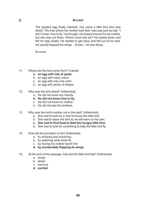 60
11. Where did the bird come from? (Literal)
a. an egg with lots of spots
b. an egg with many colors
c. an egg with only one color
d. an egg with plenty of stripes
12. Why was the bird afraid? (Inferential)
a. He did not have any friends.
b. He did not know how to fly.
c. He did not know his mother.
d. He did not see his brothers.
13. Why was the bird’s mother not in the nest? (Inferential)
a. She had to look for a nest to house the little bird.
b. She had to leave the bird so he will learn on his own.
c. She had to find food to feed the hungry little bird.
d. She had to look for something to help the little bird fly.
14. How did the bird learn to fly? (Inferential)
a. by studying and practicing
b. by watching other birds fly
c. by having his mother teach him
d. by accidentally flapping its wings
15. At the end of the passage, how did the little bird feel? (Inferential)
a. lonely
b. afraid
c. nervous
d. excited
At Last!
The spotted egg finally hatched. Out came a little bird who was
afraid. The tree where his mother built their nest was just too tall. “I
don’t know how to fly,” he thought. He looked around for his mother,
but she was not there. Where could she be? He looked down and
felt his legs shake. He started to get dizzy and fell out of his nest.
He quickly flapped his wings. At last – he was flying.
84 words
C.
 