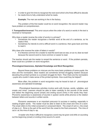 667
• in order to give him time to recognize the next word which s/he finds difficult to decode
• he needs time to fully understand what he reads.
Example: The men are working in the in the factory.
The problem of the first reader could be on word recognition; the second reader may
have problem on comprehension.
f. Transposition/reversal: This error occurs when the order of a word or words in the text is
reversed or transposed.
Why does a reader reverse the order of words in a phrase?
• Sometimes the reader recognizes a familiar word at the end of a sentence, so he
reads it first.
• Sometimes he intends to omit a difficult word in a sentence, then goes back and tries
to read it.
Why does s/he reverse the order of letters in words?
• It is likewise common for a reader to read the word saw as was; on as no; dear as read
because the second word is more common or easier to read.
The teacher should ask the reader to reread the sentence or word. If the problem persists,
there could be a problem on word recognition.
Phonological Awareness, Alphabet Knowledge and Word Recognition
Beyond these problems on miscues are the more basic problems of some pupils: the
slow and the nonreaders. Slow readers are sometimes termed struggling readers because
decoding the printed symbols is a constant struggle for them. Then there are the nonreaders
- pupils who couldn’t make sense of the printed symbols. How could they be helped?
More often, the problem in word recognition may be traced to lack of phonological
awareness and alphabet knowledge.
Phonological Awareness activities involve work with rhymes, words, syllables, and
onsets and rimes. Learners should be able to listen carefully to the sounds of the words
and detect the beginning sound (onset) and ending sound (rime) in the words they hear.
Phonemic awareness is awareness of sounds in spoken words while phonics is the relation
between letters and sounds in written words.
Phonemic awareness is an important precursor to success in reading, especially in
reading English words. The reader must be able to listen to the onset and rime of a word.
The onset refers to the initial consonant or consonant blend. The onset of cat is c; the onset
of clap is cl. Rime is the part of the word from the vowel to the final consonant. The rime of
cat is -at; the rime of clap is -ap.
A reader who finds it difficult to recognize a word may be given oral drills on sounding
out the beginning (onset) or ending (rime) sound of a word.
 