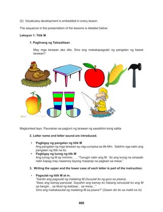 669
(2) Vocabulary development is embedded in every lesson.
The sequence in the presentation of the lessons is detailed below:
Leksyon 1: Titik M
1. Paglinang ng Talasalitaan
May mga larawan ako dito. Sino ang makakapagsabi ng pangalan ng bawat
larawan?
Magkontest tayo. Paunahan sa pagturo ng larawan ng sasabihin kong salita.
2. Letter name and letter sound are introduced.
• Pagbigay ng pangalan ng titik M
Ang pangalan ng mga larawan ay nag-uumpisa sa titk Mm. Sabihin nga natin ang
pangalan ng titik na ito.
• Pagbigay ng tunog ng titk M
Ang tunog ng M ay mmmm . . . “Tunugin natin ang M. Ito ang tunog na sinasabi
natin kapag may naaamoy tayong masarap na pagkain sa mesa.”
3. Writing the upper and the lower case of each letter is part of the instruction.
• Pagsulat ng titik M at m.
“Ganito ang pagsulat ng malaking M (Isusulat ito ng guro sa pisara).
“Itaas ang kamay-pansulat. Gayahin ang kamay ko habang isinusulat ko ang M
sa hangin... sa likod ng kaklase... sa mesa...”
Sino ang makakasulat ng malaking M sa pisara?” (Gawin din ito sa maliit na m).
 