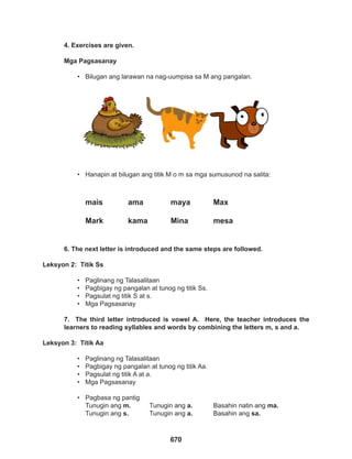 670
4. Exercises are given.
Mga Pagsasanay
• Bilugan ang larawan na nag-uumpisa sa M ang pangalan.
6. The next letter is introduced and the same steps are followed.
Leksyon 2: Titik Ss
• Paglinang ng Talasalitaan
• Pagbigay ng pangalan at tunog ng titik Ss.
• Pagsulat ng titik S at s.
• Mga Pagsasanay
7. The third letter introduced is vowel A. Here, the teacher introduces the
learners to reading syllables and words by combining the letters m, s and a.
Leksyon 3: Titik Aa
• Paglinang ng Talasalitaan
• Pagbigay ng pangalan at tunog ng titik Aa.
• Pagsulat ng titik A at a.
• Mga Pagsasanay
• Pagbasa ng pantig
Tunugin ang m. Tunugin ang a. Basahin natin ang ma.
Tunugin ang s. Tunugin ang a. Basahin ang sa.
• Hanapin at bilugan ang titik M o m sa mga sumusunod na salita:
mais		 ama		 maya		 Max
		
Mark		kama		Mina		mesa
 