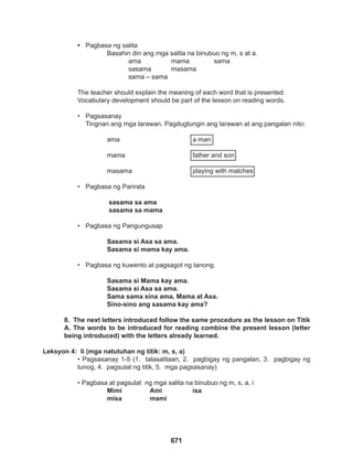 671
• Pagbasa ng salita
		 Basahin din ang mga salita na binubuo ng m, s at a.
			ama		mama		sama
			 sasama masama
			 sama – sama
The teacher should explain the meaning of each word that is presented.
Vocabulary development should be part of the lesson on reading words.
• Pagsasanay
Tingnan ang mga larawan. Pagdugtungin ang larawan at ang pangalan nito:
		ama				a man
		
		mama				father and son
		masama			playing with matches
• Pagbasa ng Parirala
		 sasama sa ama
sasama sa mama
			
• Pagbasa ng Pangungusap
Sasama si Asa sa ama.
		 Sasama si mama kay ama.
• Pagbasa ng kuwento at pagsagot ng tanong.
Sasama si Mama kay ama.
Sasama si Asa sa ama.
Sama sama sina ama, Mama at Asa.
		 Sino-sino ang sasama kay ama?
8. The next letters introduced follow the same procedure as the lesson on Titik
A. The words to be introduced for reading combine the present lesson (letter
being introduced) with the letters already learned.
Leksyon 4: Ii (mga natutuhan ng titik: m, s, a)
• Pagsasanay 1-5 (1. talasalitaan, 2. pagbigay ng pangalan, 3. pagbigay ng
tunog, 4. pagsulat ng titik, 5. mga pagsasanay)
• Pagbasa at pagsulat ng mga salita na binubuo ng m, s, a, i
		 Mimi		 Ami		 isa
		 misa mami
 