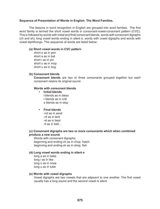 675
Sequence of Presentation of Words in English: The Word Families.
The lessons in word recognition in English are grouped into word families. The first
word family is termed the short vowel words in consonant-vowel-consonant pattern (CVC).
This is followed by words with initial and final consonant blends, words with consonant digraphs
(ch and sh), long vowel words ending in silent e, words with vowel digraphs and words with
vowel diphthongs. This sequence of words are listed below:
(a) Short vowel words in CVC pattern
short e as in pen
short a as in bat
short i as in pin
short o as in mop
short u as in bug
(b) Consonant blends
Consonant blends are two or three consonants grouped together but each
consonant retains its original sound.
Words with consonant blends
• Initial blends
l blends as in bless
r blends as in crib
s blends as in stop
• Final blends
-nd as in send
-nt as in tent
-st as in best
-lt as in belt...
(c) Consonant digraphs are two or more consonants which when combined
produce a new sound.
Words with consonant digraphs:
beginning and ending ch as in chop, hatch
beginning and ending sh as in shop, fish
(d) Long vowel words ending in silent e
long a as in bake
long i as in like
long o as in nose
long u as in tube
(e) Words with vowel digraphs
Vowel digraphs are two vowels that are adjacent to one another. The first vowel
usually has a long sound and the second vowel is silent.
 