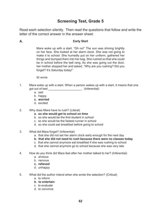 62
Screening Test, Grade 5
Read each selection silently. Then read the questions that follow and write the
letter of the correct answer in the answer sheet:
1. Mara woke up with a start. When a person wakes up with a start, it means that one
got out of bed ____________________. (Inferential)
a. sad
b. happy
c. worried
d. excited
2. Why does Mara have to rush? (Literal)
a. so she would get to school on time
b. so she would be the first student in school
c. so she would be the fastest runner in school
d. so she could eat breakfast before going to school
3. What did Mara forget? (Inferential)
a. that she did not set her alarm clock early enough for the next day
b. that she did not need to rush because there were no classes today
c. that she cannot anymore eat breakfast if she was rushing to school
d. that she cannot anymore go to school because she was very late
4. How do you think did Mara feel after her mother talked to her? (Inferential)
a. anxious
b. nervous
c. relieved
d. unhappy
5. What did the author intend when she wrote the selection? (Critical)
a. to inform
b. to entertain
c. to evaluate
d. to convince
Early Start
Mara woke up with a start. “Oh no!” The sun was shining brightly
on her face. She looked at her alarm clock. She was not going to
make it to school. She hurriedly put on her uniform, gathered her
things and dumped them into her bag. She rushed so that she could
be in school before the bell rang. As she was going out the door,
her mother stopped her and asked, “Why are you rushing? Did you
forget? It’s Saturday today!”
82 words
A.
 