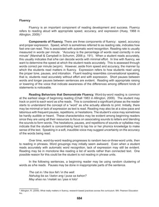 684
Fluency
Fluency is an important component of reading development and success. Fluency
refers to reading aloud with appropriate speed, accuracy, and expression (Huey, 1968 in
Allington, 2009).4
Components of Fluency. There are three components of fluency: speed, accuracy
and proper expression. Speed, which is sometimes referred to as reading rate, indicates how
fast one can read. This is associated with automatic word recognition. Reading rate is usually
measured in words per minute. “Accuracy is the percentage of words read correctly in one
minute” (Marshall & Campbell in Schumm, 2006 p. 191). When a student reads accurately,
this usually indicates that s/he can decode words with minimal effort. In line with fluency, we
want to determine the speed at which the student reads accurately. This is assessed through
words correct per minute (wcpm). However, aside from speed and accuracy, the manner by
which the students read matters in fluency. Expression refers to how students read using
the proper tone, pauses, and intonation. Fluent reading resembles conversational speaking,
that is; students read accurately without effort and with expression. Short pauses between
words and longer pauses between sentences are evident. Reading with appropriate raising
or lowering of the voice that indicate awareness of the differences among different kinds of
statements is noticeable.
Reading Behaviors that Demonstrate Fluency. Word-by-word reading is common
at the earliest stage of beginning reading (Chall 1983 in Allington, 2009). The student may
track or point to each word as s/he reads. This is considered a significant phase as the reader
starts to understand the concept of a “word” as s/he actually attends to print. Initially, there
may be minimal or lack of expression as text is read. Reading may also be at a slow pace and
laborious with frequent pauses, repetitions, or hesitations. The student’s voice may sometimes
be hardly audible or heard. These characteristics may be evident among beginning readers
since they are using all their resources to focus on associating sounds to letters and blending
the sounds to form words. The hesitations, pauses, and repetitions of sounds or syllables may
indicate that the student is concentrating hard to tap his or her phonics knowledge to make
sense of the text. Speaking in a soft, inaudible voice may suggest uncertainty on the accuracy
of the words being read.
Over time, word-by-word reading progresses to random two-or-three-word units, then
to reading in phrases. Word groupings may initially seem awkward. Even when a student
reads accurately with automatic word recognition, lack of expression may still be evident.
Reading may be in monotone like reading a list of words rather than connected text. One
possible reason for this could be the student is not reading in phrase units.
In the following sentences, a beginning reader may be using random clustering of
words as s/he reads. Pauses may be done in inappropriate parts of the sentence.
The cat in / the box fell / in the well.
Nahulog ba sa / balon ang / pusa sa kahon?
May ahas na / malaki sa / paa ni lolo!
1
4
Allington, R. (2009). What really matters in fluency, research-based practices across the curriculum. MA: Pearson Education
Inc.
 
