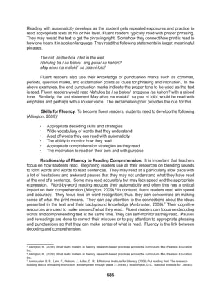 685
Reading with automaticity develops as the student gets repeated exposures and practice to
read appropriate texts at his or her level. Fluent readers typically read with proper phrasing.
They may reread the text to get the phrasing right. Somehow they connect how print is read to
how one hears it in spoken language. They read the following statements in larger, meaningful
phrases:
The cat /in the box / fell in the well.
Nahulog ba / sa balon/ ang pusa/ sa kahon?
May ahas na malaki/ sa paa ni lolo!
Fluent readers also use their knowledge of punctuation marks such as commas,
periods, question marks, and exclamation points as clues for phrasing and intonation. In the
above examples, the end punctuation marks indicate the proper tone to be used as the text
is read. Fluent readers would read Nahulog ba / sa balon/ ang pusa /sa kahon? with a raised
tone. Similarly, the last statement May ahas na malaki/ sa paa ni lolo! would be read with
emphasis and perhaps with a louder voice. The exclamation point provides the cue for this.
Skills for Fluency. To become fluent readers, students need to develop the following
(Allington, 2009)5
• Appropriate decoding skills and strategies
• Wide vocabulary of words that they understand
• A set of words they can read with automaticity
• The ability to monitor how they read
• Appropriate comprehension strategies as they read
• The motivation to read on their own and with purpose
Relationship of Fluency to Reading Comprehension. It is important that teachers
focus on how students read. Beginning readers use all their resources on blending sounds
to form words and words to read sentences. They may read at a particularly slow pace with
a lot of hesitations and awkward pauses that they may not understand what they have read
at the end of a sentence. Some may read accurately but may lack speed and the appropriate
expression. Word-by-word reading reduces their automaticity and often this has a critical
impact on their comprehension (Allington, 2009).6
In contrast, fluent readers read with speed
and accuracy. They focus less on word recognition; thus, they can concentrate on making
sense of what the print means. They can pay attention to the connections about the ideas
presented in the text and their background knowledge (Ambruster, 2009).7
Their cognitive
resources are used to make sense of what they read. Fluent readers can focus on decoding
words and comprehending text at the same time. They can self-monitor as they read. Pauses
and rereadings are done to correct their miscues or to pay attention to appropriate phrasing
and punctuations so that they can make sense of what is read. Fluency is the link between
decoding and comprehension.
1
5
Allington, R. (2009). What really matters in fluency, research-based practices across the curriculum. MA: Pearson Education
Inc.
6
Allington, R. (2009). What really matters in fluency, research-based practices across the curriculum. MA: Pearson Education
Inc.
7
Armbruster, B. B., Lehr, F., Osborn, J., Adler, C. R., & National Institute for Literacy (2009).Put reading first: The research
building blocks of reading instruction : kindergarten through grade 3 (3rd ed.). Washington, D.C.: National Institute for Literacy.
 