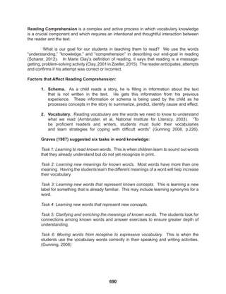 690
Reading Comprehension is a complex and active process in which vocabulary knowledge
is a crucial component and which requires an intentional and thoughtful interaction between
the reader and the text.
What is our goal for our students in teaching them to read? We use the words
“understanding,” “knowledge,” and “comprehension” in describing our end-goal in reading
(Scharer, 2012). In Marie Clay’s definition of reading, it says that reading is a message-
getting, problem-solving activity (Clay, 2001 in Zoeller, 2015). The reader anticipates, attempts
and confirms if his attempt was correct or incorrect.
Factors that Affect Reading Comprehension:
1. Schema. As a child reads a story, he is filling in information about the text
that is not written in the text. He gets this information from his previous
experience. These information or schema is being used by the child as he
processes concepts in the story to summarize, predict, identify cause and effect.
2. Vocabulary. Reading vocabulary are the words we need to know to understand
what we read (Armbruster, et al, National Institute for Literacy, 2003). “To
be proficient readers and writers, students must build their vocabularies
and learn strategies for coping with difficult words” (Gunning 2008, p.226).
Graves (1987) suggested six tasks in word knowledge:
Task 1: Learning to read known words. This is when children learn to sound out words
that they already understand but do not yet recognize in print.
Task 2: Learning new meanings for known words. Most words have more than one
meaning. Having the students learn the different meanings of a word will help increase
their vocabulary.
Task 3: Learning new words that represent known concepts. This is learning a new
label for something that is already familiar. This may include learning synonyms for a
word.
Task 4: Learning new words that represent new concepts.
Task 5: Clarifying and enriching the meanings of known words. The students look for
connections among known words and answer exercises to ensure greater depth of
understanding.
Task 6: Moving words from receptive to expressive vocabulary. This is when the
students use the vocabulary words correctly in their speaking and writing activities.
(Gunning, 2008)
 