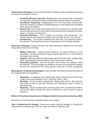 692
Organizational Strategies are activities that help the readers construct relationships among
the ideas and concepts in the text.
• Comprehending the main idea. Identifying the main idea provides a framework
for organizing, understanding and remembering important details of a selection.
• Classifying / Organizing. Categorizing is one of the most basic thinking skills.
Teach the students to classify by identifying groups in which ideas and concepts of
a text will be put together.
• Sequencing. This is when some details need to be organized in a specific order.
Sequencing can be done for information that entail historical or biographical events,
steps in a process, and directions.
• Following Directions. This is directly in connection with sequencing. This
strategy will help the students be familiar with cue words like first, next and last.
• Summarizing. This involves identifying the main idea, and supporting ideas in
the selection. Summarizing improves comprehension and increases retention.
Elaboration Strategies include exercises that build associations between the information
being read and the prior knowledge.
• Making Inferences. Schema-based inferences are highly influence by prior
knowledge. Text-based inferences require putting together two or more pieces of
information from the text.
• Imaging. Make the students create images about what they read. Imaging helps
foster understanding, retain information, and monitoring for meaning.
• Generating questions. Have the students think of their own questions about
the selection. This encourages the readers to set their own purposes for reading,
as they are transformed from being passive observers to active participants.
Metacognitive or Monitoring Strategies involve activities that help the student be aware of
his comprehension and regulating it.
• Regulating. “In regulating, the student knows what to read and how to read it and
is able to put that knowledge to use.” (Gunning, 2008, p. 302).
• Checking. Let the students evaluate their reading performance. By doing this,
they would be able to see their strengths and weaknesses when it comes to
comprehension.
• Repairing. Help the students take corrective action when comprehension falters.
Let them be able to identify the source of difficulty as well as think of ways to
address it.
Method of Teaching Comprehension Strategies (Explicit Instructions) (Gunning, 2008)
Instruction of a Comprehension Strategy follows six key steps:
Step 1: Introducing the Strategy. Present and explain what the strategy is, including the
rationale why it is being taught, and how, when and where it might be used.
 