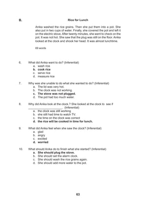 63
6. What did Anika want to do? (Inferential)
a. wash rice
b. cook rice
c. serve rice
d. measure rice
7. Why was she unable to do what she wanted to do? (Inferential)
a. The lid was very hot.
b. The clock was not working.
c. The stove was not plugged.
d. The pot had too much water.
8. Why did Anika look at the clock.? She looked at the clock to see if 			
_____________________. (Inferential)
a. the clock was still working
b. she still had time to watch TV.
c. the time on the clock was correct
d. the rice will be cooked in time for lunch.
9. What did Anika feel when she saw the clock? (Inferential)
a. glad
b. angry
c. excited
d. worried
10. What should Anika do to finish what she started? (Inferential)
a. She should plug the stove.
b. She should set the alarm clock.
c. She should wash the rice grains again.
d. She should add more water to the pot.
Rice for Lunch
Anika washed the rice grains. Then she put them into a pot. She
also put in two cups of water. Finally, she covered the pot and left it
on the electric stove. After twenty minutes, she went to check on the
pot. It was not hot. She saw that the plug was still on the floor. Anika
looked at the clock and shook her head. It was almost lunchtime.
69 words
B.
 