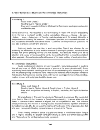 700
C. Other Sample Case Studies and Recommended Intervention
Case Study 1:
Grade level: Grade 3
Reading level in Filipino: Grade 1
Poor word recognition in Filipino; it follows that fluency and reading comprehension
are likewise poor
Andro is in Grade 3. He was asked to read a short story in Filipino with a Grade 3 readability
level. He tried to read each word by reading each syllable (Ka-pag . . . Kapag. . . ba-kas-. .
. bakas-. . . syon . . . bakasyon. . .) Then he reads the whole word. As a result, it took him a
long time to finish reading the selection. When asked questions about the selection read, he
was not able to remember most of the details. Out of the six comprehension questions, he
was able to answer correctly only one item.
Obviously, Andro has a problem in word recognition. Since it was laborious for him
to identify the whole word at once and had to resort to reading in syllables, he was not able
to read with proper phrasing; fluency was not attained. And because Andro spent all his
attention and energy on figuring out the words, it was difficult for him to recall the details of
what was read. Comprehension suffered because of his basic problem of word recognition.
Recommended intervention:
Andro needs intensive training on word recognition. Marungko Approach in teaching
this will help him a lot. (Refer to the sequence of lessons of the Marungko Approach). Andro
specifically needs help with blending (a skill that influences decoding) and segmenting (a skill
that influences spelling) sounds in a word. Practice with word lists and multisyllabic words will
help develop fluency in word reading. Once Andro’s word reading performance has picked up,
reading phrases and sentences should be taught next.
Case Study 2:
Grade level: Grade 4
Reading level in Filipino: Grade 4; Reading level in English: Grade 2
Poor word recognition and fluency in English; vocabulary in English is likewise
limited
Gina is in Grade 4. She read the selection in Filipino with few miscues. She manifested
good fluency. She only had one error in Reading comprehension. However, when she was
asked to read the Grade 4 selection in English, she did not perform as well. She read the
words phonetically. Her miscues in reading included mispronunciations, repetition and refusal
to read some words. She did not know the meaning of most words in the English selection that
she read. Her score in Reading comprehension is one out of the 7 items.
Gina’s reading problem is typical of pupils who started to read in the Mother Tongue
and in Filipino. Reading the English words phonetically is a carry-over of her reading in MT
and Filipino where the words are phonetically consistent.
 