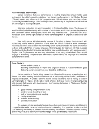 701
Recommended Intervention:
Let us remember that poor performance in reading English text should not be used
to interpret the child’s cognitive abilities. Her literacy performance in her Mother Tongue
(Filipino) should help inform us if the comprehension difficulty stems from decoding or from
poor background knowledge. Gina’s ability to read phonetically in Filipino should be used as
an advantage to reading in English.
Intensive instruction on word recognition in English should be given. The lessons on
word families (probably starting with a review of short vowel words, then proceeding to words
with consonant blends and digraphs, words with long vowel sounds . . .) will help Gina a lot.
Moreover, a drill on the sight words will make word recognition in English an attainable task
for her.
Her performance will also greatly improve if decoding is taught hand-in-hand with
vocabulary. Some level of prediction of the word will occur if there is word knowledge.
Readers are better able to retain the manner by which words are read if the words are familiar
to them and part of their everyday language. Oral language development will help increase
familiarity with the English language. While Gina may be still struggling with reading words in
English, how English words are read may be modeled to her using a read aloud. Gina can still
engage in a listening comprehension exercise to expose her to the language and hone her
comprehension skills.
Case Study 3:
Grade level is Grade 5;
Reading performance in Filipino and English is Grade 3. Case manifested good
listening comprehension but poor decoding and fluency.
Let us consider a Grade 5 boy named Luis. Results of the group screening test and
further oral /silent reading tests indicated that he is performing at the Grade 3 level both in
Filipino and English. A Grade 3 at-level reader should be able to read a variety of texts of
varying lengths in Filipino. On the other hand, a Grade 3 at-level reader in English should be
able to read CVC words with short sounds. Luis’ reading behaviors in Filipino and English
include the following:
• good listening comprehension skills
• word-by-word decoding of text
• lack of expression in oral reading
• hardly rereads text
• anxious while reading
• ignores punctuation
An analysis of Luis’ reading behaviors shows that while he demonstrates good listening
comprehension skills, he would need assistance in decoding. It is important to take note that
Luis’ listening vocabulary is different from his reading vocabulary. The word-by-word reading
of text may be due to lack of phonics knowledge and a good reading vocabulary.
 