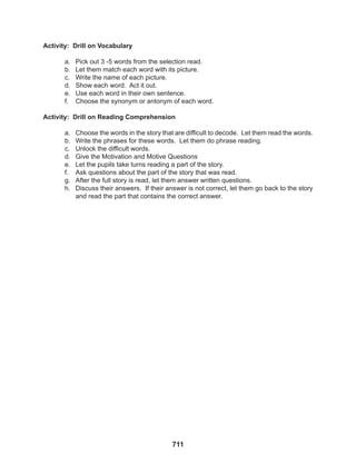 711
Activity: Drill on Vocabulary
a. Pick out 3 -5 words from the selection read.
b. Let them match each word with its picture.
c. Write the name of each picture.
d. Show each word. Act it out.
e. Use each word in their own sentence.
f. Choose the synonym or antonym of each word.
Activity: Drill on Reading Comprehension
a. Choose the words in the story that are difficult to decode. Let them read the words.
b. Write the phrases for these words. Let them do phrase reading.
c. Unlock the difficult words.
d. Give the Motivation and Motive Questions
e. Let the pupils take turns reading a part of the story.
f. Ask questions about the part of the story that was read.
g. After the full story is read, let them answer written questions.
h. Discuss their answers. If their answer is not correct, let them go back to the story
and read the part that contains the correct answer.
 