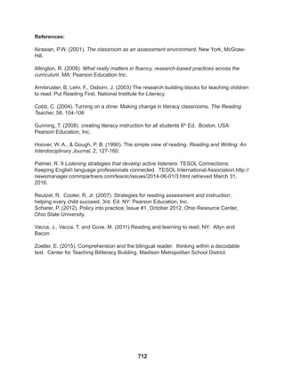 712
References:
Airasian, P.W. (2001). The classroom as an assessment environment. New York, McGraw-
Hill.
Allington, R. (2009). What really matters in fluency, research-based practices across the
curriculum. MA: Pearson Education Inc.
Armbruster, B, Lehr, F., Osborn, J. (2003) The research building blocks for teaching children
to read: Put Reading First. National Institute for Literacy.
Cobb, C. (2004). Turning on a dime: Making change in literacy classrooms. The Reading
Teacher, 58, 104-106
Gunning, T. (2008). creating literacy instruction for all students 6th
Ed. Boston, USA:
Pearson Education, Inc.
Hoover, W. A., & Gough, P. B. (1990). The simple view of reading. Reading and Writing: An
Interdisciplinary Journal, 2, 127-160.
Palmer, R. 9 Listening strategies that develop active listeners. TESOL Connections:
Keeping English language professionals connected. TESOL International Association.http://
newsmanager.commpartners.com/tesolc/issues/2014-06-01/3.html retrieved March 31,
2016.
Reutzel, R. Cooter, R, Jr. (2007). Strategies for reading assessment and instruction;
helping every child succeed, 3rd. Ed. NY: Pearson Education, Inc.
Scharer, P. (2012). Policy into practice, Issue #1, October 2012, Ohio Resource Center,
Ohio State University.
Vacca, J., Vacca, T. and Gove, M. (2011) Reading and learning to read. NY: Allyn and
Bacon
Zoeller, E. (2015). Comprehension and the bilingual reader: thinking within a decodable
text. Center for Teaching Biliteracy Building. Madison Metropolitan School District
 