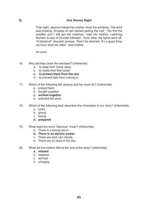 65
16. Why did they close the windows? (Inferential)
a. to keep their home clean
b. to make their feel cooler
c. to protect them from the rain
d. to prevent bats from coming in
17. Which of the following did Jessica and her mom do? (Inferential)
a. prayed hard
b. bought supplies
c. worked together
d. watched the wind
18. Which of the following best describes the characters in our story? (Inferential)
a. lucky
b. giving
c. loving
d. prepared
19. What does the word “blackout” mean? (Inferential)
a. There is a strong storm.
b. There is no electric power.
c. There are dark rain clouds.
d. There are no stars in the sky.
20. What did the mother feel at the end of the story? (Inferential)
a. relaxed
b. helpless
c. worried
d. unhappy
One Stormy Night
That night, Jessica helped her mother close the windows. The wind
was howling. Droplets of rain started pelting the roof. “Go find the
candles and I will get the matches,” said her mother. Lightning
flashed. A clap of thunder followed. Soon after, the lights went off.
“A blackout!” shouted Jessica. “Don’t be alarmed. It’s a good thing
we have what we need,” said mother.
58 words
D.
 