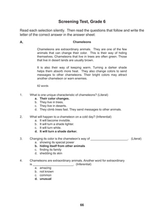 66
Screening Test, Grade 6
Read each selection silently. Then read the questions that follow and write the
letter of the correct answer in the answer sheet:
1. What is one unique characteristic of chameleons? (Literal)
a. Their color changes.
b. They live in trees.
c. They live in deserts.
d. They climb trees fast. They send messages to other animals.
2. What will happen to a chameleon on a cold day? (Inferential)
a. It will become invisible.
b. It will turn a shade lighter.
c. It will turn white.
d. It will turn a shade darker.
3. Changing its color is the chameleon’s way of ______________________. (Literal)
a. showing its special power
b. hiding itself from other animals
c. finding its family
d. shedding its skin
4. Chameleons are extraordinary animals. Another word for extraordinary
is ________________________. (Inferential)
a. amazing
b. not known
c. common
d. unusual
Chameleons
Chameleons are extraordinary animals. They are one of the few
animals that can change their color. This is their way of hiding
themselves. Chameleons that live in trees are often green. Those
that live in desert lands are usually brown.
It is also their way of keeping warm. Turning a darker shade
helps them absorb more heat. They also change colors to send
messages to other chameleons. Their bright colors may attract
another chameleon or warn enemies.
82 words
A.
 