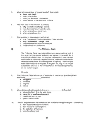 67
5. What is the advantage of changing color? (Inferential)
a. It can hide itself.
b. It can kill enemies
c. It can join with other chameleons.
d. It can hold on to the branch as it climbs.
6. The main idea of the selection is (Critical)
a. why chameleons change colors.
b. how chameleons survive in the wild.
c. where chameleons come from.
d. where chameleons live.
7. The best title for this selection is (Critical)
a. How Chameleons Communicate with Other Animals
b. Why Chameleons Change Color
c. The Different Habitats of Chameleons
d. The Enemies of Chameleons
8. The Philippine Eagle is in danger of extinction. It means this type of eagle will
eventually ________________.(Inferential)
a. disappear
b. increase
c. migrate
d. starve
9. When birds are bred in captivity, they are _____________.(Inferential)
a. allowed to freely fly in the wide forest
b. cared for in a safe environment
c. caught and sold as pets
d. given a diet of bread
10. What is responsible for the decrease in the number of Philippine Eagles? (Inferential)
a. their migration to cooler countries
b. their transfer to warmer places
c. the activities of humans
d. lack of available food
The Philippine Eagle
The Philippine Eagle has replaced the maya as our national bird. It
is one of the three largest and strongest eagles in the world. But it
is in danger of extinction. Hunting and deforestation have caused
the number of Philippine Eagles to dwindle. Scientists have tried to
increase their number by breeding them in captivity. The first eagle
to be bred in captivity is Pag-asa. At 25 years old, Pag-asa is not yet
suited to be released to the wild as she has developed dependency
on her human keeper.
89 words
B.
 