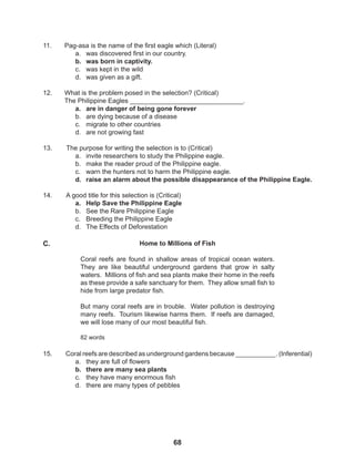 68
15. Coral reefs are described as underground gardens because ___________. (Inferential)
a. they are full of flowers
b. there are many sea plants
c. they have many enormous fish
d. there are many types of pebbles
11. Pag-asa is the name of the first eagle which (Literal)
a. was discovered first in our country.
b. was born in captivity.
c. was kept in the wild
d. was given as a gift.
12. What is the problem posed in the selection? (Critical)
The Philippine Eagles _______________________________.
a. are in danger of being gone forever
b. are dying because of a disease
c. migrate to other countries
d. are not growing fast
13. The purpose for writing the selection is to (Critical)
a. invite researchers to study the Philippine eagle.
b. make the reader proud of the Philippine eagle.
c. warn the hunters not to harm the Philippine eagle.
d. raise an alarm about the possible disappearance of the Philippine Eagle.
14. A good title for this selection is (Critical)
a. Help Save the Philippine Eagle
b. See the Rare Philippine Eagle
c. Breeding the Philippine Eagle
d. The Effects of Deforestation
Home to Millions of Fish
Coral reefs are found in shallow areas of tropical ocean waters.
They are like beautiful underground gardens that grow in salty
waters. Millions of fish and sea plants make their home in the reefs
as these provide a safe sanctuary for them. They allow small fish to
hide from large predator fish.
But many coral reefs are in trouble. Water pollution is destroying
many reefs. Tourism likewise harms them. If reefs are damaged,
we will lose many of our most beautiful fish.
82 words
C.
 