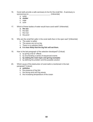 69
16. Coral reefs provide a safe sanctuary to live for the small fish. A sanctuary is
synonymous to ______________________. (Inferential)
a. water
b. shelter
c. cage
d. cave
17. Which of these bodies of water would have coral reefs? (Inferential)
a. the sea
b. the lake
c. the river
d. the pond
18. Why are the small fish safer in the coral reefs than in the open sea? (Inferential)
a. The water is saltier.
b. The waves are not so big.
c. There is no pollution there.
d. It is less likely that the big fish will eat them.
19. How is the last paragraph of the selection developed? (Critical)
a. by giving a list of effects
b. by enumerating a series of sequenced events
c. by stating the main topic and giving examples
d. by defining the problem and the possible solution
20. Which cause of the destruction of coral reefs is mentioned in the last
paragraph? (Literal)
a. pollution
b. the presence of big fish
c. the strong wind and big waves
d. the increasing temperature of the ocean
 