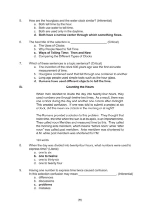 71
5. How are the hourglass and the water clock similar? (Inferential)
a. Both tell time by the hour.
b. Both use water to tell time.
c. Both are used only in the daytime.
d. Both have a narrow center through which something flows.
6. The best title of the selection is ______________________.(Critical)
a. The Uses of Clocks
b. Why People Need to Tell Time
c. Ways of Telling Time: Then and Now
d. Comparing the Different Types of Clocks
7. Which of these sentences is a topic sentence? (Critical)
a. The invention of the clock 600 years ago was the first accurate
measurement of time.
b. Hourglass contained sand that fell through one container to another.
c. Long ago people used simple tools such as the hour glass.
d. Humans have used different objects to tell the time.
8. When the day was divided into twenty-four hours, what numbers were used to
express time? (Literal)
a. one to six
b. one to twelve
c. one to thirty-six
d. one to twenty four
9. Having one number to express time twice caused confusion.
In this selection confusion may mean _______________________. (Inferential)
a. differences
b. discussions
c. problems
d. mistakes
Counting the Hours
When men decided to divide the day into twenty-four hours, they
used numbers one through twelve two times. As a result, there was
one o’clock during the day and another one o’clock after midnight.
This created confusion. If one was told to submit a project at six
o’clock, did this mean six o’clock in the morning or at night?
The Romans provided a solution to this problem. They thought that
noon time, the time when the sun is at its apex, is an important time.
They called noon Meridies and measured time by this. They called
the morning ante meridiem, which means “before noon” while “after
noon” was called post meridiem. Ante meridiem was shortened to
A.M. while post meridiem was shortened to P.M.
124 words
B.
 