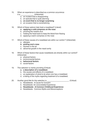 73
15. When an experience is described as a common occurrence
it is _____________ .(Inferential)
a. an incident that is disappointing
b. an episode that is quite alarming
c. an event that is no longer surprising
d. an occasion that is overwhelming
16. Which of these options help treat a nosebleed? (Literal)
a. applying a cold compress on the nose
b. pinching the nostrils shut
c. holding the head back to keep the blood from flowing
d. applying a warm compress on the nose
17. Which of these causes of a nosebleed are within our control ? (Inferential)
a. allergies
b. picking one’s nose
c. dryness in the air
d. abnormal growth in the nasal cavity
18. Which of these factors that cause nosebleeds are directly within our control?
(Inferential)
a. physical factors
b. environmental factors
c. behavioral factors
d. social factors
19. This selection is mainly providing (Critical)
a. a description of a nosebleed.
b. the causes and effects of a nosebleed.
c. an explanation of what to do when one has a nosebleed.
d. a listing of the myths regarding treatment of a nosebleed.
20. Another good title for this selection is ______________________. (Critical)
a. Nosebleeds: A Cause for Concern
b. Nosebleeds: An Unavoidable Experience
c. Nosebleeds: A Common Childhood Experience
d. Nosebleeds: Common Myths and Misconceptions
 