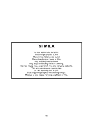 80
SI MILA
Si Mila ay nakatira sa bukid.
Maraming hayop sa bukid.
Marami ring halaman sa bukid.
Maraming alagang hayop si Mila.
May alagang baboy si Mila.
May alaga din siyang baka at kambing.
Sa mga hayop niya, ang manok niya ang kanyang paborito.
Tiko ang pangalan ng manok niya.
Si Tiko ay kulay pula at puti.
Siya ang gumigising kay Mila tuwing umaga.
Masaya si Mila kapag naririnig ang tilaok ni Tiko.
 