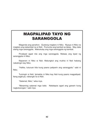 82
MAGPALIPAD TAYO NG
SARANGGOLA
Maganda ang panahon. Gustong maglaro ni Niko. Niyaya ni Niko na
maglaro ang kakambal na si Noli. Pumunta ang kambal sa labas. May dala
silang mga saranggola. Makukulay ang mga saranggola ng kambal.
Pinalipad agad nila ang mga saranggola. Mataas ang lipad ng
saranggola ni Niko.
Napansin ni Niko si Noli. Malungkot ang mukha ni Noli habang
nakatingin kay Niko.
“Halika, tuturuan kita kung paano paliparin ang saranggola.” sabi ni
Niko.
Tumingin si Noli. Ipinakita ni Niko kay Noli kung paano magpalipad.
Ilang saglit pa, nakangiti na si Noli.
“Salamat, Niko,” wika niya.
“Maraming salamat mga bata. Natatapos agad ang gawain kung
nagtutulungan,” sabi niya.
 