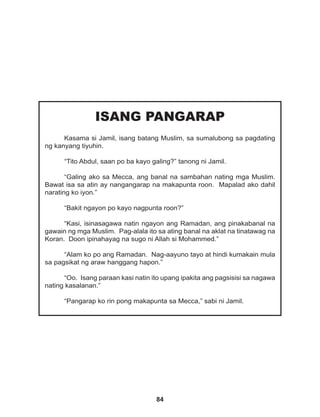 84
ISANG PANGARAP
Kasama si Jamil, isang batang Muslim, sa sumalubong sa pagdating
ng kanyang tiyuhin.
“Tito Abdul, saan po ba kayo galing?” tanong ni Jamil.
“Galing ako sa Mecca, ang banal na sambahan nating mga Muslim.
Bawat isa sa atin ay nangangarap na makapunta roon. Mapalad ako dahil
narating ko iyon.”
“Bakit ngayon po kayo nagpunta roon?”
“Kasi, isinasagawa natin ngayon ang Ramadan, ang pinakabanal na
gawain ng mga Muslim. Pag-alala ito sa ating banal na aklat na tinatawag na
Koran. Doon ipinahayag na sugo ni Allah si Mohammed.”
“Alam ko po ang Ramadan. Nag-aayuno tayo at hindi kumakain mula
sa pagsikat ng araw hanggang hapon.”
“Oo. Isang paraan kasi natin ito upang ipakita ang pagsisisi sa nagawa
nating kasalanan.”
“Pangarap ko rin pong makapunta sa Mecca,” sabi ni Jamil.
 
