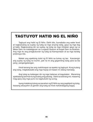 86
TAGTUYOT HATID NG EL NIÑO
Tagtuyot ang hatid ng El Niño. Dahil dito, bumababa ang water level
at nagkukulang sa suplay ng tubig sa mga anyong tubig, gaya ng mga ilog
at batis. Nagkukulang din sa suplay ng tubig sa mga imbakan gaya ng La
Mesa Dam na matatagpuan sa Lungsod Quezon at Angat Dam sa Bulacan.
Ang mga ito ang pinagkukunan ng tubig sa Kamaynilaan at sa mga karatig
probinsya nito.
Malaki ang epektong dulot ng El Niño sa buhay ng tao. Kukulangin
ang suplay ng tubig na inumin, pati na rin ang gagamiting tubig para sa iba
pang pangangailangan.
Hindi lamang tao ang mahihirapan sa epekto ng tagtuyot. Kung kulang
ang tubig, magkakasakit ang mga hayop at maaari rin silang mamatay.
Ang tubig ay kailangan din ng mga halaman at kagubatan. Maraming
apektadong taniman kung kulang ang patubig. Dahil sa sobrang init, maaaring
mag-apoy ang mga puno na nagdudulot ng sunog.
		
Isang malaking tulong sa panahon ng El Niño ay ang pagtitipid ng tubig.
Iwasang aksayahin at gamitin ang tubig sa hindi mahahalagang bagay.
 