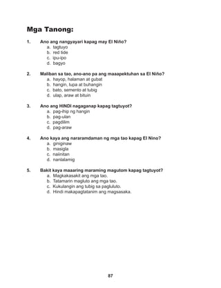 87
Mga Tanong:
1. Ano ang nangyayari kapag may El Niño?
a. tagtuyo 		
b. red tide		
c. ipu-ipo		
d. bagyo
2. Maliban sa tao, ano-ano pa ang maaapektuhan sa El Niño?
a. hayop, halaman at gubat
b. hangin, lupa at buhangin
c. bato, semento at tubig		
d. ulap, araw at bituin
3. Ano ang HINDI nagaganap kapag tagtuyot?
a. pag-ihip ng hangin			
b. pag-ulan
c. pagdilim
d. pag-araw
4. Ano kaya ang nararamdaman ng mga tao kapag El Nino?
a. giniginaw
b. masigla
c. naiinitan
d. nanlalamig
5. Bakit kaya maaaring maraming magutom kapag tagtuyot?
a. Magkakasakit ang mga tao.
b. Tatamarin magluto ang mga tao.
c. Kukulangin ang tubig sa pagluluto.
d. Hindi makapagtatanim ang magsasaka.
 