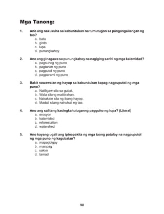 90
Mga Tanong:
1. Ano ang nakukuha sa kabundukan na tumutugon sa pangangailangan ng
tao?
a. bato 		
b. ginto
c. lupa
d. punungkahoy
2. Ano ang ginagawa sa punungkahoy na nagiging sanhi ng mga kalamidad?
a. pagsunog ng puno		
b. pagtanim ng puno
c. pagputol ng puno		
d. pagparami ng puno
3. Bakit nawawalan ng hayop sa kabundukan kapag nagpuputol ng mga
puno?
a. Naliligaw sila sa gubat.
b. Wala silang matitirahan.
c. Nakakain sila ng ibang hayop.
d. Madali silang nahuhuli ng tao.
4. Ano ang salitang kasingkahuluganng pagguho ng lupa? (Literal)
a. erosyon
b. kalamidad
c. reforestation
d. watershed
5. Ano kayang ugali ang ipinapakita ng mga taong patuloy na nagpuputol
ng mga puno ng kagubatan?
a. mapagbigay			
b. masipag
c. sakim
d. tamad
 