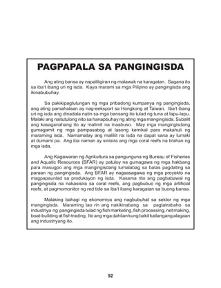 92
PAGPAPALA SA PANGINGISDA
Ang ating bansa ay napaliligiran ng malawak na karagatan. Sagana ito
sa iba’t ibang uri ng isda. Kaya marami sa mga Pilipino ay pangingisda ang
ikinabubuhay.
Sa pakikipagtulungan ng mga pribadong kumpanya ng pangingisda,
ang ating pamahalaan ay nag-eeksport sa Hongkong at Taiwan. Iba’t ibang
uri ng isda ang dinadala natin sa mga bansang ito tulad ng tuna at lapu-lapu.
Malaki ang naitutulong nito sa hanapbuhay ng ating mga mangingisda. Subalit
ang kasaganahang ito ay malimit na inaabuso. May mga mangingisdang
gumagamit ng mga pampasabog at lasong kemikal para makahuli ng
maraming isda. Namamatay ang maliliit na isda na dapat sana ay lumaki
at dumami pa. Ang iba naman ay sinisira ang mga coral reefs na tirahan ng
mga isda.
Ang Kagawaran ng Agrikultura sa pangunguna ng Bureau of Fisheries
and Aquatic Resources (BFAR) ay patuloy na gumagawa ng mga hakbang
para masugpo ang mga mangingisdang lumalabag sa batas pagdating sa
paraan ng pangingisda. Ang BFAR ay nagsasagawa ng mga proyekto na
magpapaunlad sa produksyon ng isda. Kasama rito ang pagbabawal ng
pangingisda na nakasisira sa coral reefs, ang pagbubuo ng mga artificial
reefs, at pagmomonitor ng red tide sa iba’t ibang karagatan sa buong bansa.
Malaking bahagi ng ekonomiya ang nagbubuhat sa sektor ng mga
mangingisda. Maraming tao rin ang nakikinabang sa pagtatrabaho sa
industriya ng pangingisda tulad ng fish marketing, fish processing, net making,
boat-building at fish trading. Ito ang mga dahilan kung bakit kailangang alagaan
ang industriyang ito.
 