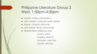 Philippine Literature Group 2
Wed. 1:30pm-4:30pm
 LEADER : FAUNE, JHONMARK D.
 ASST. LEADER : CONEJAR, MARIA GRACE
 EDITOR : CALEON, JOHN CRIS
 ASST. EDITOR : BITUIN, JOHN ELMER
 RESEARCHERS: CERBOLLES, RON
COMPA, ONYX
CORDIAL, FRANCO
CALAMBA, JUNIL PHILI
CELOSO, MICHAEL
 