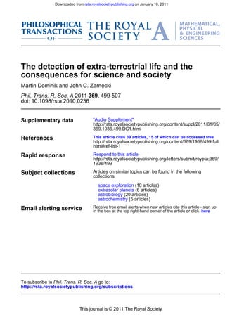Downloaded from rsta.royalsocietypublishing.org on January 10, 2011




The detection of extra-terrestrial life and the
consequences for science and society
Martin Dominik and John C. Zarnecki
Phil. Trans. R. Soc. A 2011 369, 499-507
doi: 10.1098/rsta.2010.0236


Supplementary data                   "Audio Supplement"
                                     http://rsta.royalsocietypublishing.org/content/suppl/2011/01/05/
                                     369.1936.499.DC1.html

References                           This article cites 39 articles, 15 of which can be accessed free
                                     http://rsta.royalsocietypublishing.org/content/369/1936/499.full.
                                     html#ref-list-1

Rapid response                       Respond to this article
                                     http://rsta.royalsocietypublishing.org/letters/submit/roypta;369/
                                     1936/499

Subject collections                  Articles on similar topics can be found in the following
                                     collections

                                        space exploration (10 articles)
                                        extrasolar planets (6 articles)
                                        astrobiology (20 articles)
                                        astrochemistry (5 articles)

Email alerting service               Receive free email alerts when new articles cite this article - sign up
                                     in the box at the top right-hand corner of the article or click here




To subscribe to Phil. Trans. R. Soc. A go to:
http://rsta.royalsocietypublishing.org/subscriptions



                             This journal is © 2011 The Royal Society
 