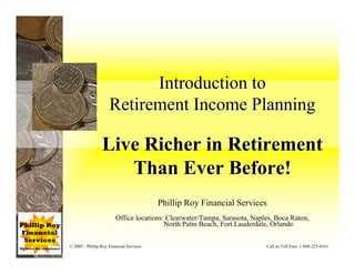Introduction to
                     Retirement Income Planning

                 Live Richer in Retirement
                    Than Ever Before!
                                          Phillip Roy Financial Services
                         Office locations: Clearwater/Tampa, Sarasota, Naples, Boca Raton,
                                          North Palm Beach, Fort Lauderdale, Orlando


© 2005 - Phillip Roy Financial Services                                    Call us Toll Free: 1-888-225-8161
 