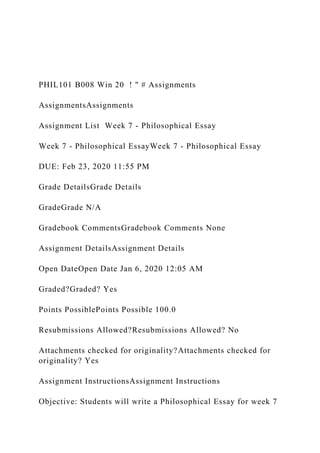 PHIL101 B008 Win 20 ! " # Assignments
AssignmentsAssignments
Assignment List Week 7 - Philosophical Essay
Week 7 - Philosophical EssayWeek 7 - Philosophical Essay
DUE: Feb 23, 2020 11:55 PM
Grade DetailsGrade Details
GradeGrade N/A
Gradebook CommentsGradebook Comments None
Assignment DetailsAssignment Details
Open DateOpen Date Jan 6, 2020 12:05 AM
Graded?Graded? Yes
Points PossiblePoints Possible 100.0
Resubmissions Allowed?Resubmissions Allowed? No
Attachments checked for originality?Attachments checked for
originality? Yes
Assignment InstructionsAssignment Instructions
Objective: Students will write a Philosophical Essay for week 7
 