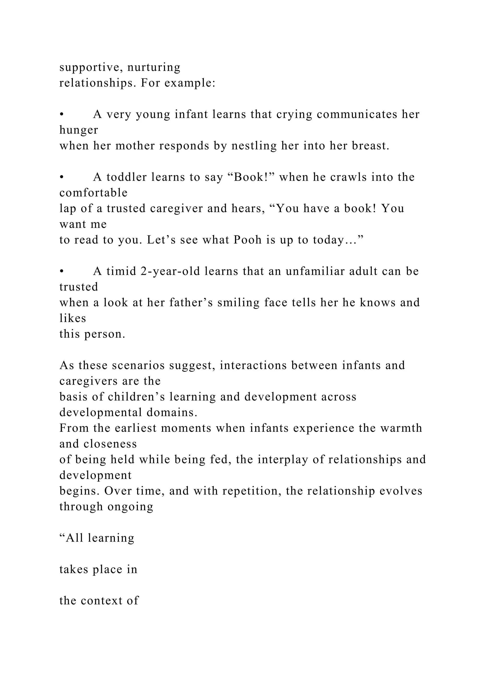 supportive, nurturing
relationships. For example:
• A very young infant learns that crying communicates her
hunger
when her mother responds by nestling her into her breast.
• A toddler learns to say “Book!” when he crawls into the
comfortable
lap of a trusted caregiver and hears, “You have a book! You
want me
to read to you. Let’s see what Pooh is up to today…”
• A timid 2-year-old learns that an unfamiliar adult can be
trusted
when a look at her father’s smiling face tells her he knows and
likes
this person.
As these scenarios suggest, interactions between infants and
caregivers are the
basis of children’s learning and development across
developmental domains.
From the earliest moments when infants experience the warmth
and closeness
of being held while being fed, the interplay of relationships and
development
begins. Over time, and with repetition, the relationship evolves
through ongoing
“All learning
takes place in
the context of
 