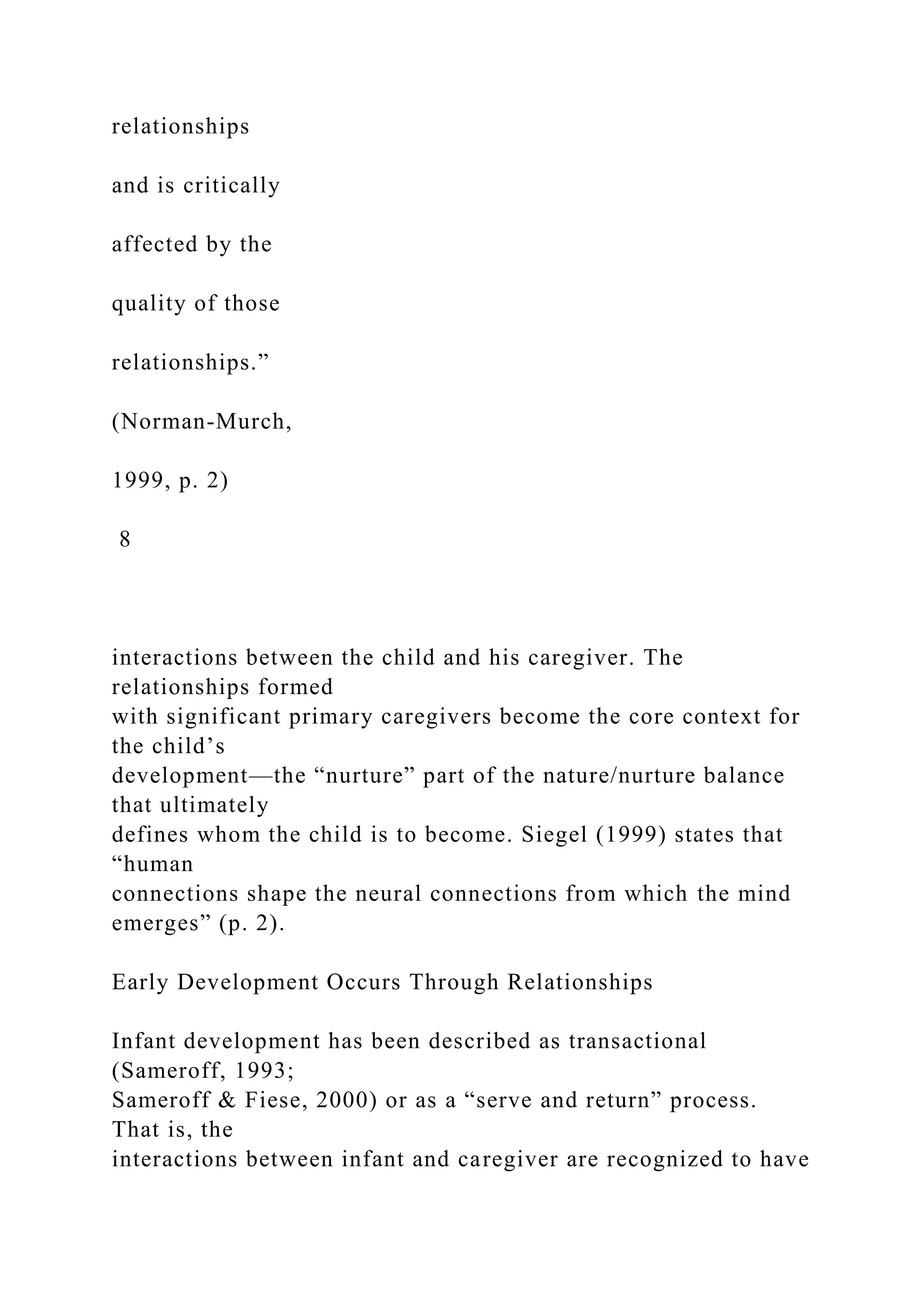 relationships
and is critically
affected by the
quality of those
relationships.”
(Norman-Murch,
1999, p. 2)
8
interactions between the child and his caregiver. The
relationships formed
with significant primary caregivers become the core context for
the child’s
development—the “nurture” part of the nature/nurture balance
that ultimately
defines whom the child is to become. Siegel (1999) states that
“human
connections shape the neural connections from which the mind
emerges” (p. 2).
Early Development Occurs Through Relationships
Infant development has been described as transactional
(Sameroff, 1993;
Sameroff & Fiese, 2000) or as a “serve and return” process.
That is, the
interactions between infant and caregiver are recognized to have
 