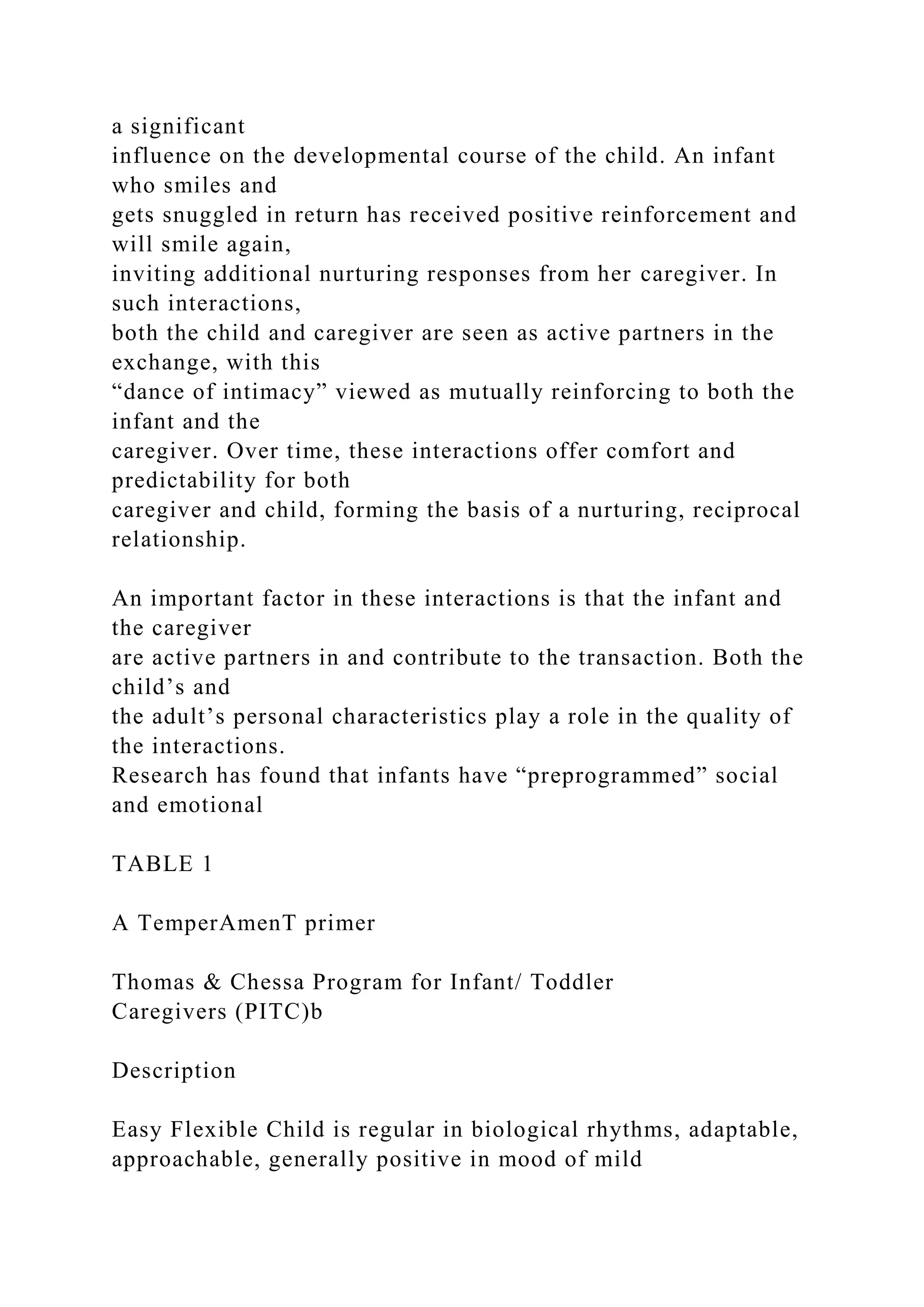 a significant
influence on the developmental course of the child. An infant
who smiles and
gets snuggled in return has received positive reinforcement and
will smile again,
inviting additional nurturing responses from her caregiver. In
such interactions,
both the child and caregiver are seen as active partners in the
exchange, with this
“dance of intimacy” viewed as mutually reinforcing to both the
infant and the
caregiver. Over time, these interactions offer comfort and
predictability for both
caregiver and child, forming the basis of a nurturing, reciprocal
relationship.
An important factor in these interactions is that the infant and
the caregiver
are active partners in and contribute to the transaction. Both the
child’s and
the adult’s personal characteristics play a role in the quality of
the interactions.
Research has found that infants have “preprogrammed” social
and emotional
TABLE 1
A TemperAmenT primer
Thomas & Chessa Program for Infant/ Toddler
Caregivers (PITC)b
Description
Easy Flexible Child is regular in biological rhythms, adaptable,
approachable, generally positive in mood of mild
 