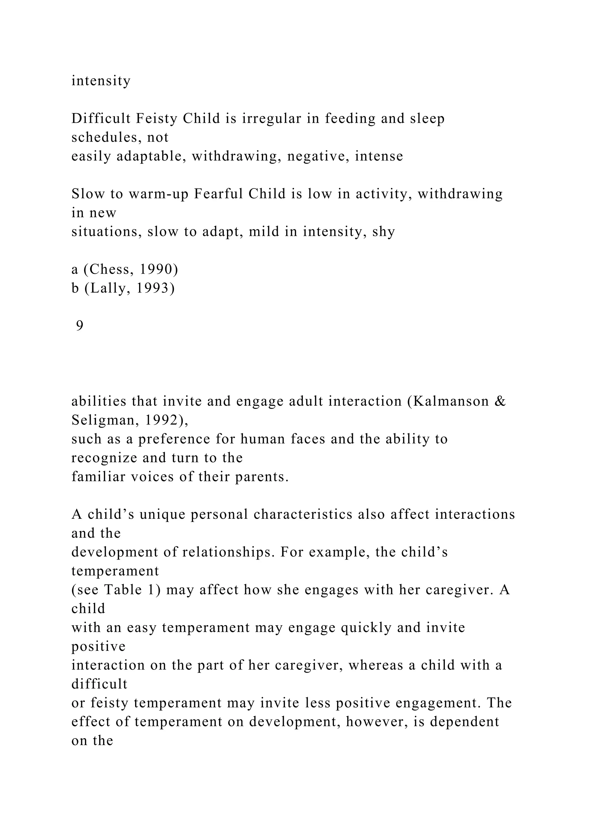 intensity
Difficult Feisty Child is irregular in feeding and sleep
schedules, not
easily adaptable, withdrawing, negative, intense
Slow to warm-up Fearful Child is low in activity, withdrawing
in new
situations, slow to adapt, mild in intensity, shy
a (Chess, 1990)
b (Lally, 1993)
9
abilities that invite and engage adult interaction (Kalmanson &
Seligman, 1992),
such as a preference for human faces and the ability to
recognize and turn to the
familiar voices of their parents.
A child’s unique personal characteristics also affect interactions
and the
development of relationships. For example, the child’s
temperament
(see Table 1) may affect how she engages with her caregiver. A
child
with an easy temperament may engage quickly and invite
positive
interaction on the part of her caregiver, whereas a child with a
difficult
or feisty temperament may invite less positive engagement. The
effect of temperament on development, however, is dependent
on the
 