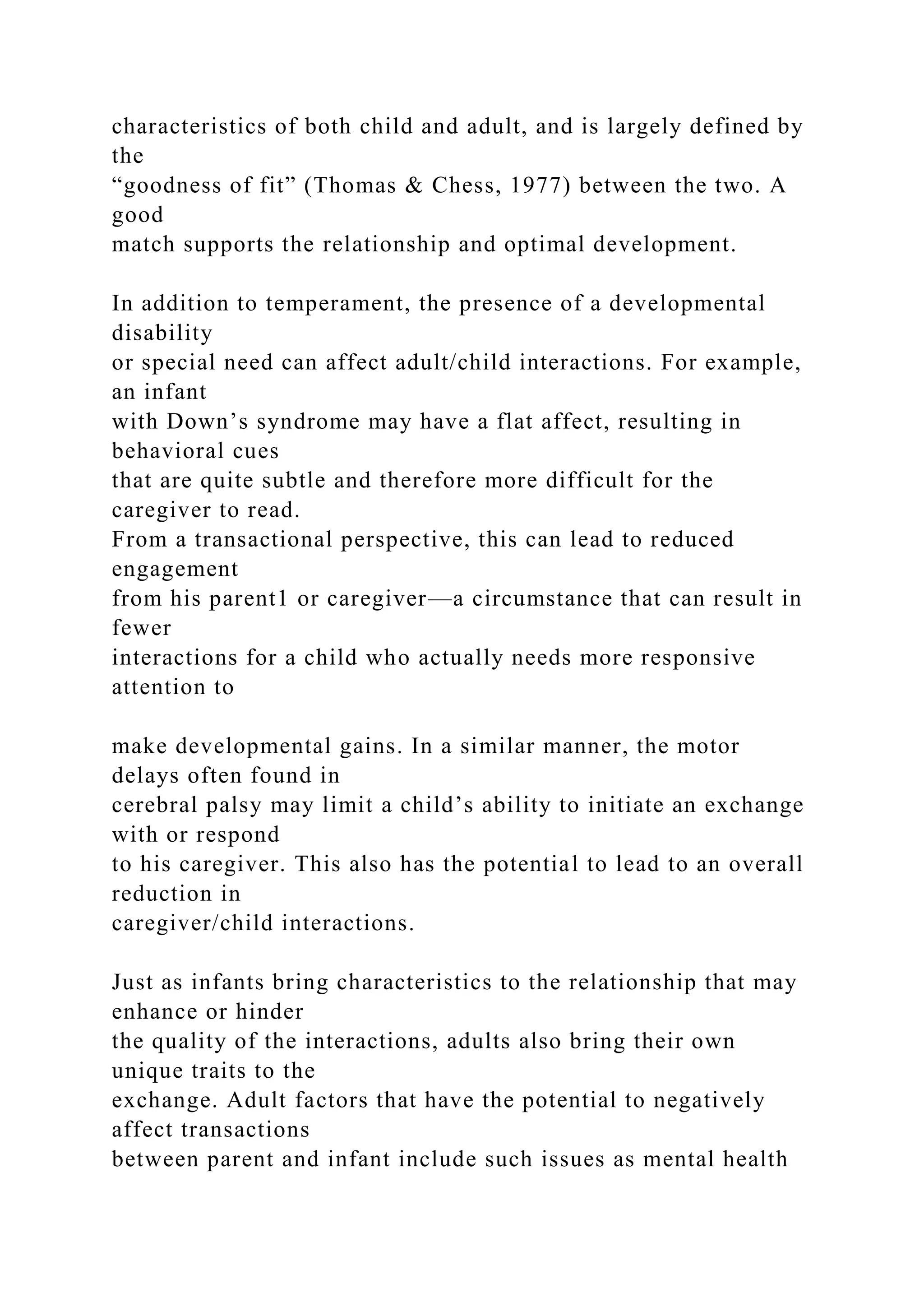 characteristics of both child and adult, and is largely defined by
the
“goodness of fit” (Thomas & Chess, 1977) between the two. A
good
match supports the relationship and optimal development.
In addition to temperament, the presence of a developmental
disability
or special need can affect adult/child interactions. For example,
an infant
with Down’s syndrome may have a flat affect, resulting in
behavioral cues
that are quite subtle and therefore more difficult for the
caregiver to read.
From a transactional perspective, this can lead to reduced
engagement
from his parent1 or caregiver—a circumstance that can result in
fewer
interactions for a child who actually needs more responsive
attention to
make developmental gains. In a similar manner, the motor
delays often found in
cerebral palsy may limit a child’s ability to initiate an exchange
with or respond
to his caregiver. This also has the potential to lead to an overall
reduction in
caregiver/child interactions.
Just as infants bring characteristics to the relationship that may
enhance or hinder
the quality of the interactions, adults also bring their own
unique traits to the
exchange. Adult factors that have the potential to negatively
affect transactions
between parent and infant include such issues as mental health
 