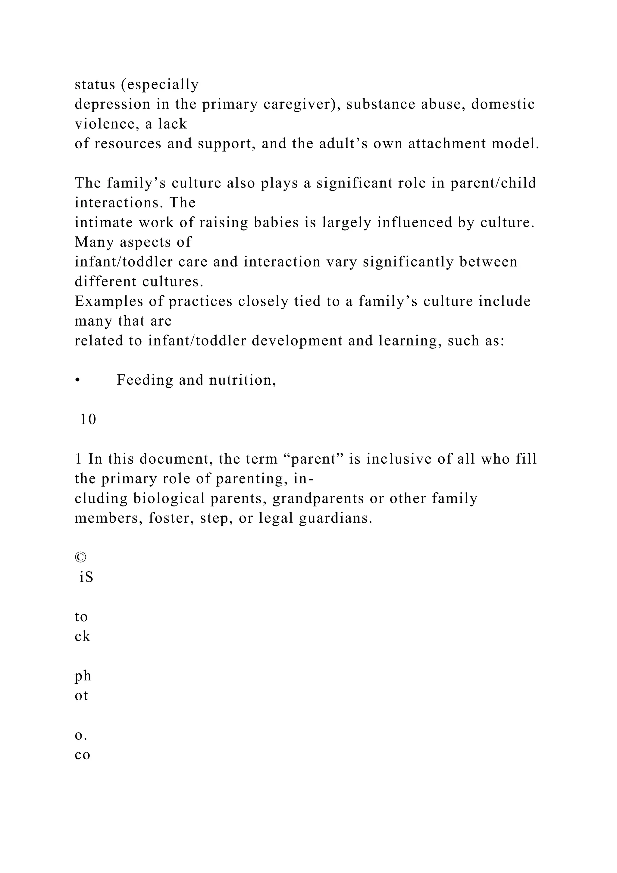 status (especially
depression in the primary caregiver), substance abuse, domestic
violence, a lack
of resources and support, and the adult’s own attachment model.
The family’s culture also plays a significant role in parent/child
interactions. The
intimate work of raising babies is largely influenced by culture.
Many aspects of
infant/toddler care and interaction vary significantly between
different cultures.
Examples of practices closely tied to a family’s culture include
many that are
related to infant/toddler development and learning, such as:
• Feeding and nutrition,
10
1 In this document, the term “parent” is inclusive of all who fill
the primary role of parenting, in-
cluding biological parents, grandparents or other family
members, foster, step, or legal guardians.
©
iS
to
ck
ph
ot
o.
co
 