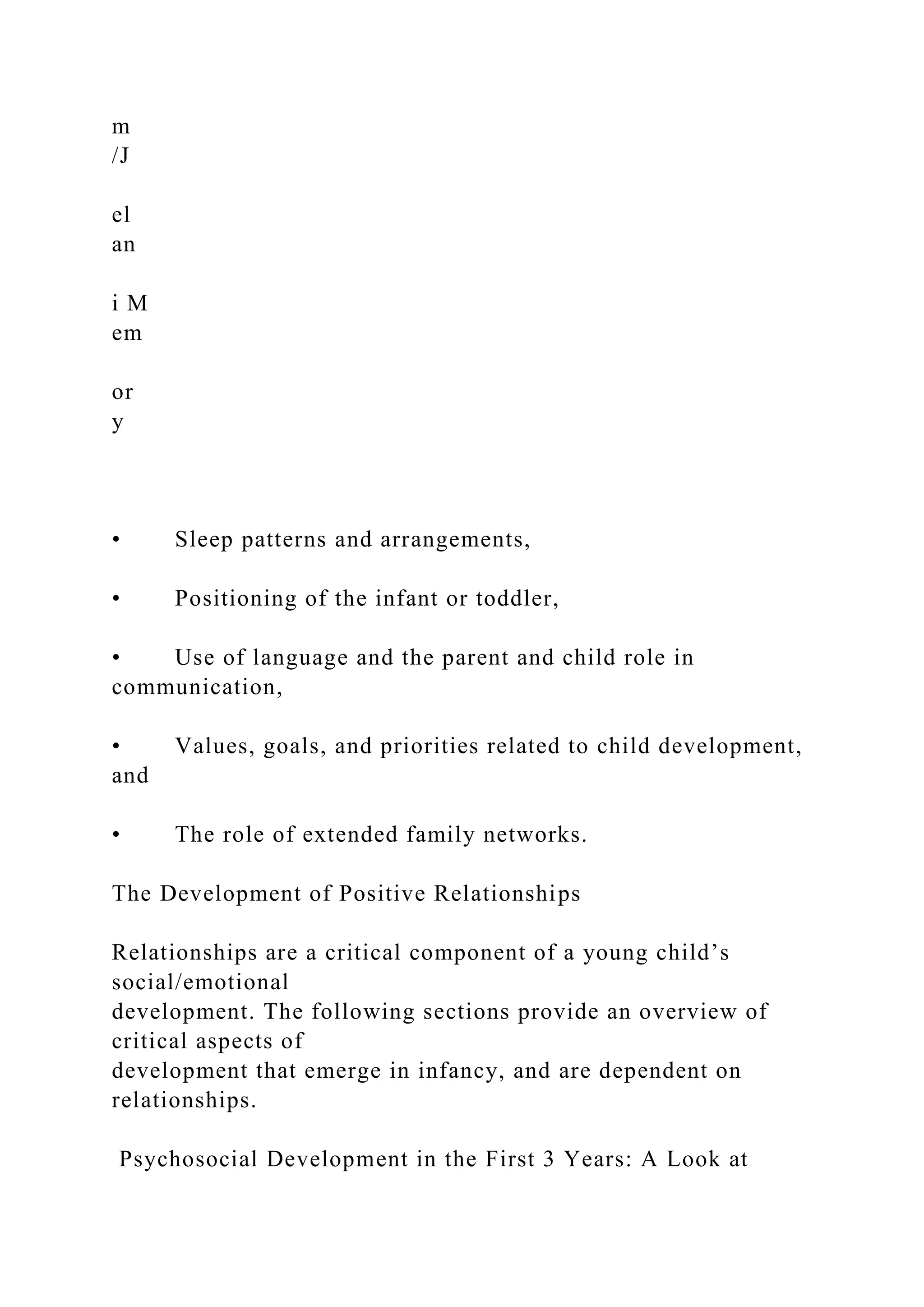 m
/J
el
an
i M
em
or
y
• Sleep patterns and arrangements,
• Positioning of the infant or toddler,
• Use of language and the parent and child role in
communication,
• Values, goals, and priorities related to child development,
and
• The role of extended family networks.
The Development of Positive Relationships
Relationships are a critical component of a young child’s
social/emotional
development. The following sections provide an overview of
critical aspects of
development that emerge in infancy, and are dependent on
relationships.
Psychosocial Development in the First 3 Years: A Look at
 