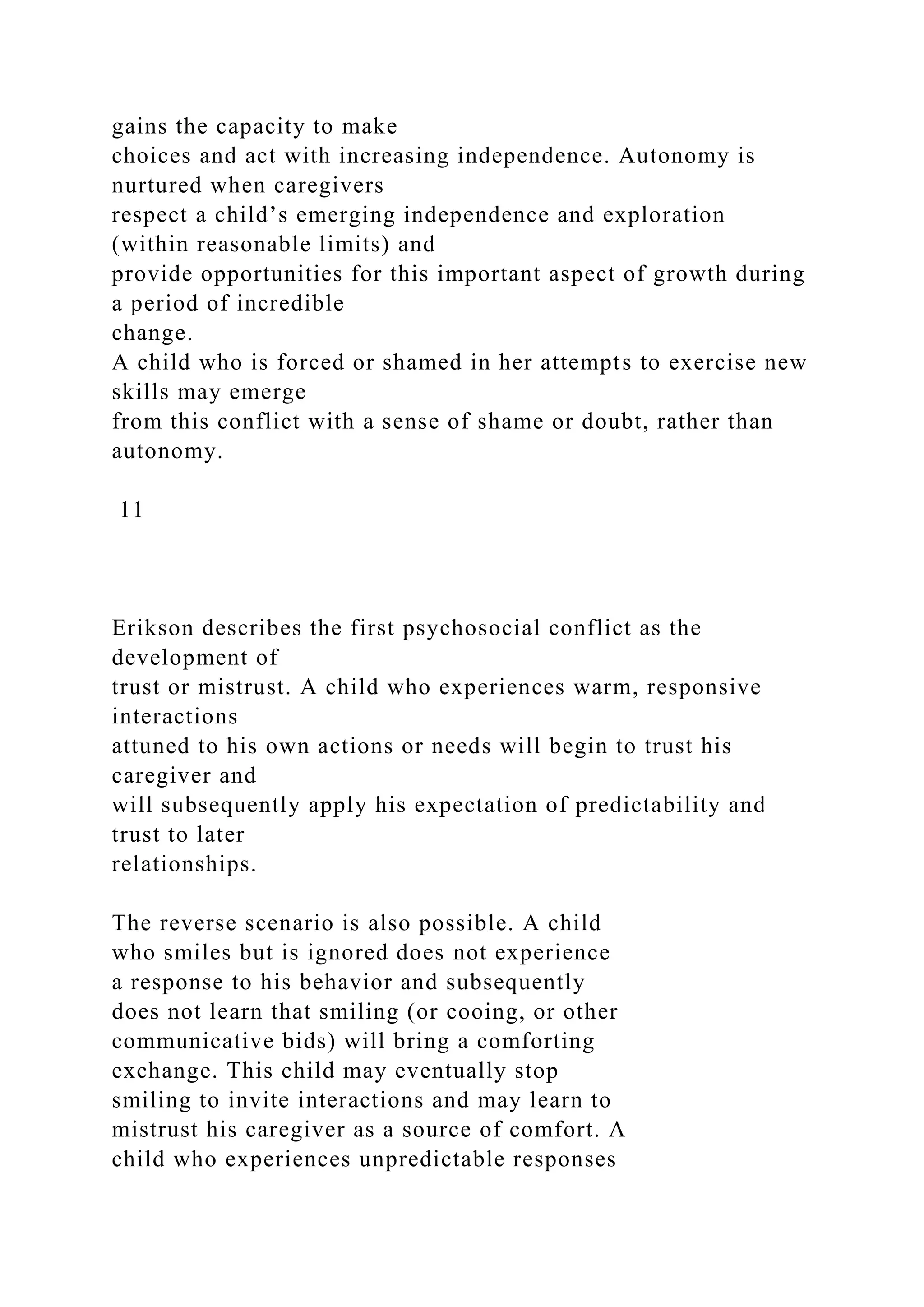 gains the capacity to make
choices and act with increasing independence. Autonomy is
nurtured when caregivers
respect a child’s emerging independence and exploration
(within reasonable limits) and
provide opportunities for this important aspect of growth during
a period of incredible
change.
A child who is forced or shamed in her attempts to exercise new
skills may emerge
from this conflict with a sense of shame or doubt, rather than
autonomy.
11
Erikson describes the first psychosocial conflict as the
development of
trust or mistrust. A child who experiences warm, responsive
interactions
attuned to his own actions or needs will begin to trust his
caregiver and
will subsequently apply his expectation of predictability and
trust to later
relationships.
The reverse scenario is also possible. A child
who smiles but is ignored does not experience
a response to his behavior and subsequently
does not learn that smiling (or cooing, or other
communicative bids) will bring a comforting
exchange. This child may eventually stop
smiling to invite interactions and may learn to
mistrust his caregiver as a source of comfort. A
child who experiences unpredictable responses
 