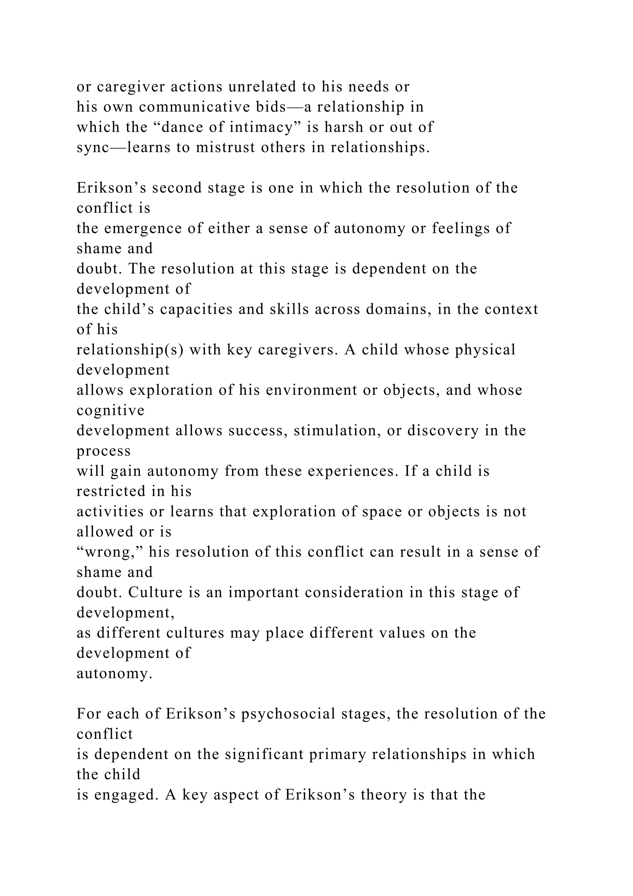 or caregiver actions unrelated to his needs or
his own communicative bids—a relationship in
which the “dance of intimacy” is harsh or out of
sync—learns to mistrust others in relationships.
Erikson’s second stage is one in which the resolution of the
conflict is
the emergence of either a sense of autonomy or feelings of
shame and
doubt. The resolution at this stage is dependent on the
development of
the child’s capacities and skills across domains, in the context
of his
relationship(s) with key caregivers. A child whose physical
development
allows exploration of his environment or objects, and whose
cognitive
development allows success, stimulation, or discovery in the
process
will gain autonomy from these experiences. If a child is
restricted in his
activities or learns that exploration of space or objects is not
allowed or is
“wrong,” his resolution of this conflict can result in a sense of
shame and
doubt. Culture is an important consideration in this stage of
development,
as different cultures may place different values on the
development of
autonomy.
For each of Erikson’s psychosocial stages, the resolution of the
conflict
is dependent on the significant primary relationships in which
the child
is engaged. A key aspect of Erikson’s theory is that the
 