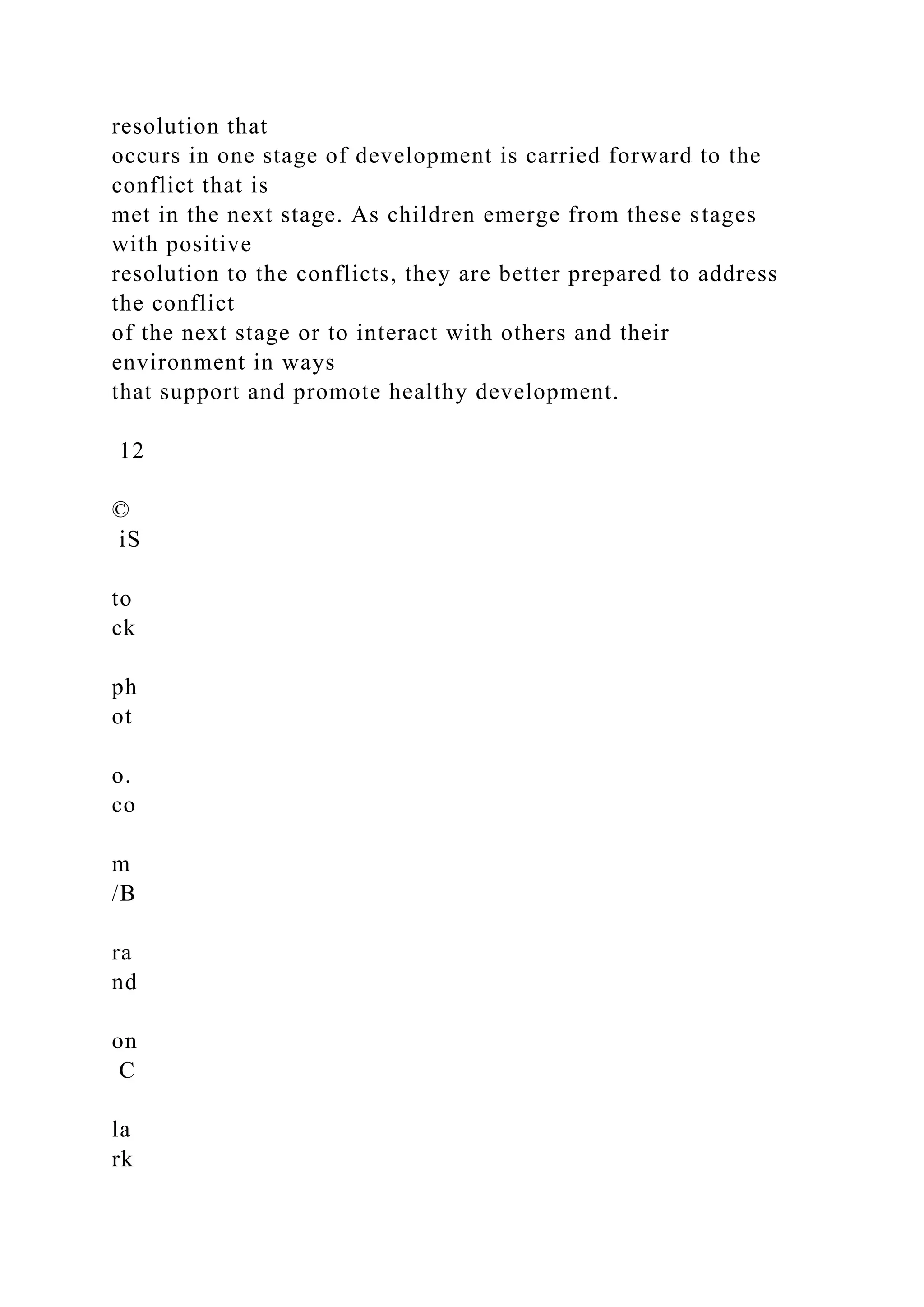 resolution that
occurs in one stage of development is carried forward to the
conflict that is
met in the next stage. As children emerge from these stages
with positive
resolution to the conflicts, they are better prepared to address
the conflict
of the next stage or to interact with others and their
environment in ways
that support and promote healthy development.
12
©
iS
to
ck
ph
ot
o.
co
m
/B
ra
nd
on
C
la
rk
 