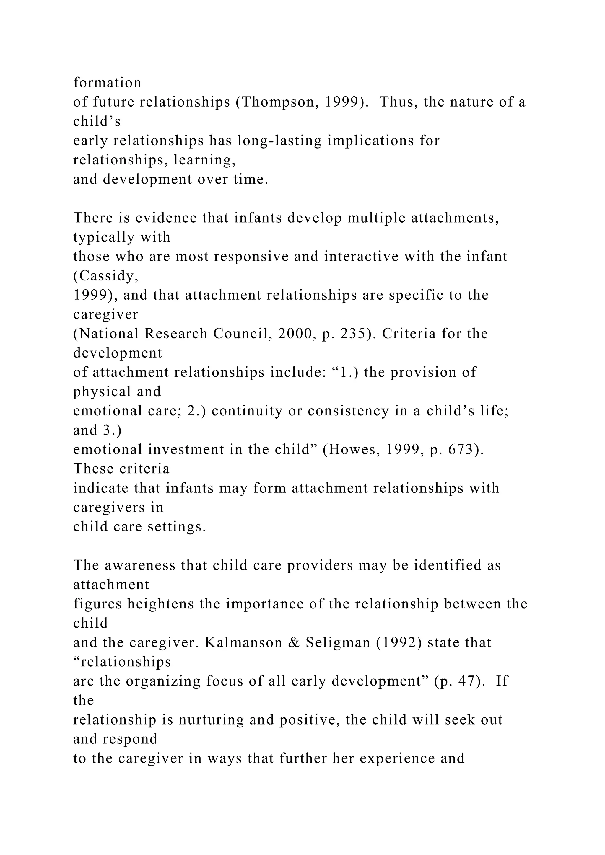 formation
of future relationships (Thompson, 1999). Thus, the nature of a
child’s
early relationships has long-lasting implications for
relationships, learning,
and development over time.
There is evidence that infants develop multiple attachments,
typically with
those who are most responsive and interactive with the infant
(Cassidy,
1999), and that attachment relationships are specific to the
caregiver
(National Research Council, 2000, p. 235). Criteria for the
development
of attachment relationships include: “1.) the provision of
physical and
emotional care; 2.) continuity or consistency in a child’s life;
and 3.)
emotional investment in the child” (Howes, 1999, p. 673).
These criteria
indicate that infants may form attachment relationships with
caregivers in
child care settings.
The awareness that child care providers may be identified as
attachment
figures heightens the importance of the relationship between the
child
and the caregiver. Kalmanson & Seligman (1992) state that
“relationships
are the organizing focus of all early development” (p. 47). If
the
relationship is nurturing and positive, the child will seek out
and respond
to the caregiver in ways that further her experience and
 